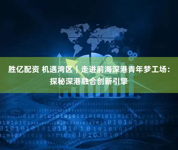胜亿配资 机遇湾区｜走进前海深港青年梦工场：探秘深港融合创新引擎