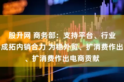 股升网 商务部：支持平台、行业、地方形成拓内销合力 为稳外贸、扩消费作出电商贡献