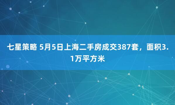 七星策略 5月5日上海二手房成交387套，面积3.1万平方米