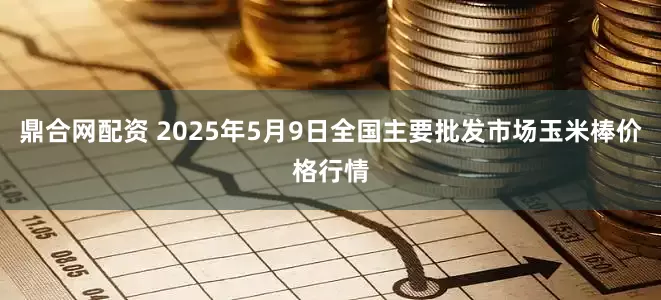 鼎合网配资 2025年5月9日全国主要批发市场玉米棒价格行情