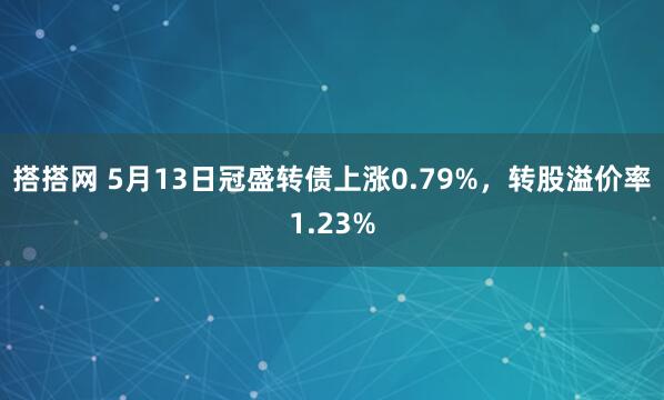 搭搭网 5月13日冠盛转债上涨0.79%，转股溢价率1.23%