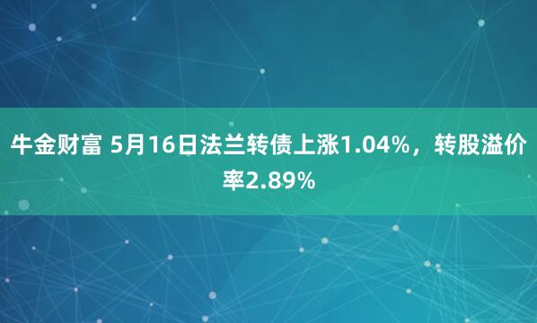 牛金财富 5月16日法兰转债上涨1.04%，转股溢价率2.89%