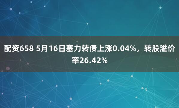 配资658 5月16日塞力转债上涨0.04%，转股溢价率26.42%