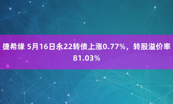 捷希缘 5月16日永22转债上涨0.77%，转股溢价率81.03%