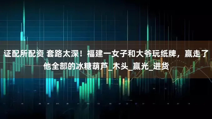 证配所配资 套路太深！福建一女子和大爷玩纸牌，赢走了他全部的冰糖葫芦_木头_赢光_进货