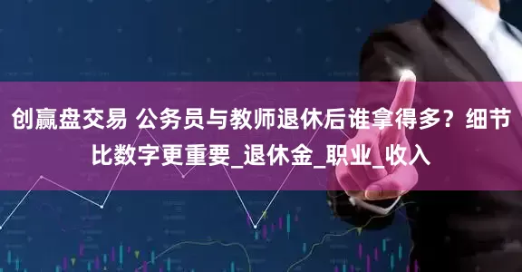 创赢盘交易 公务员与教师退休后谁拿得多？细节比数字更重要_退休金_职业_收入