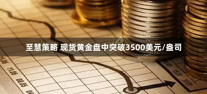 至慧策略 现货黄金盘中突破3500美元/盎司