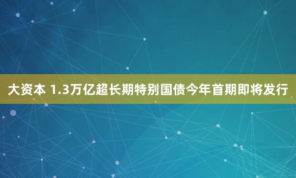 大资本 1.3万亿超长期特别国债今年首期即将发行